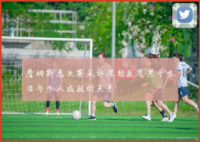詹姆斯总决赛采访深刻反思黑子生活与个人成就的关系