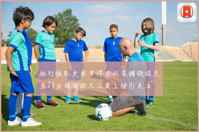 独行侠队史单节得分记录揭晓诺天王29分领衔欧文三度上榜引关注