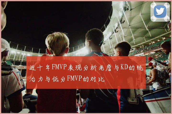 近十年FMVP表现分析老詹与KD的统治力与低分FMVP的对比