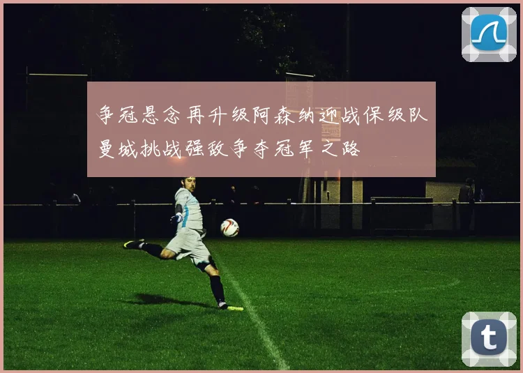 争冠悬念再升级阿森纳迎战保级队曼城挑战强敌争夺冠军之路