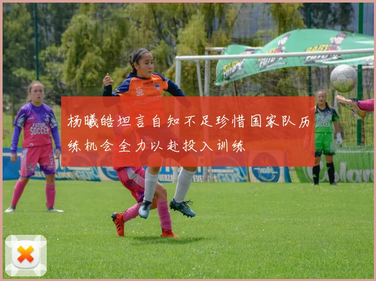 杨曦皓坦言自知不足珍惜国家队历练机会全力以赴投入训练