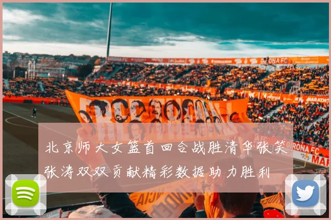 北京师大女篮首回合战胜清华张笑张涛双双贡献精彩数据助力胜利