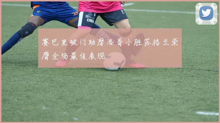 赛巴里破门助摩洛哥小胜苏格兰荣膺全场最佳表现