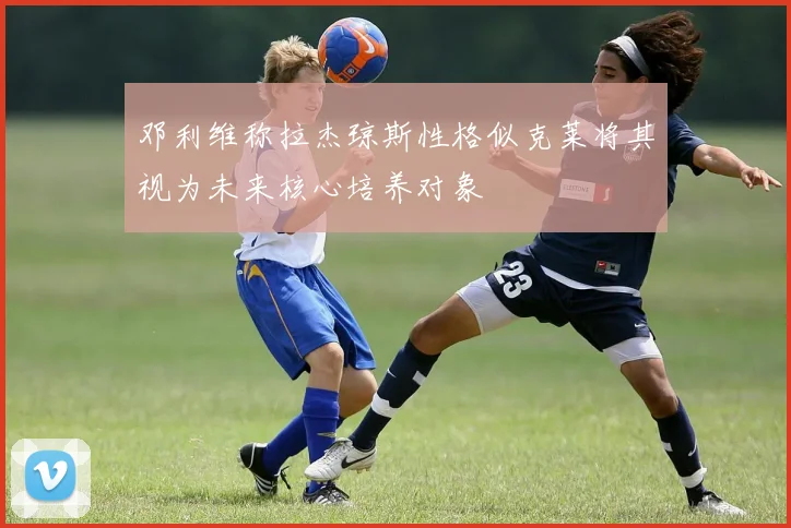 邓利维称拉杰琼斯性格似克莱将其视为未来核心培养对象