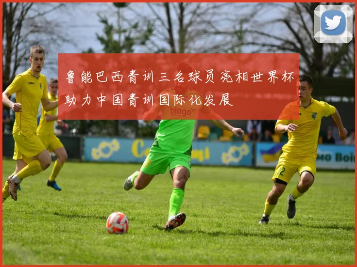 鲁能巴西青训三名球员亮相世界杯助力中国青训国际化发展