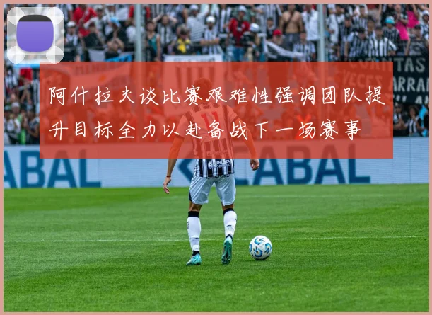 阿什拉夫谈比赛艰难性强调团队提升目标全力以赴备战下一场赛事