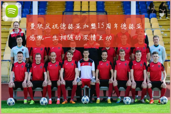 曼联庆祝德赫亚加盟15周年德赫亚感慨一生相随的深情互动