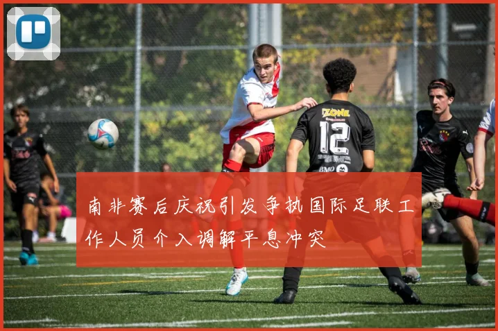 南非赛后庆祝引发争执国际足联工作人员介入调解平息冲突