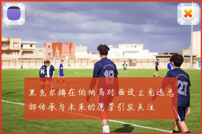 里克尔梅在伯纳乌对面设立竞选总部传承与未来的愿景引发关注