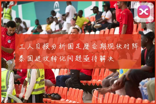工人日报分析国足磨合期现状对阵泰国进攻转化问题亟待解决