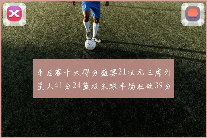 季后赛十大得分盛宴21状元三席外星人41分24篮板米球半场狂砍39分