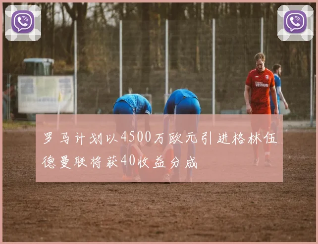 罗马计划以4500万欧元引进格林伍德曼联将获40收益分成