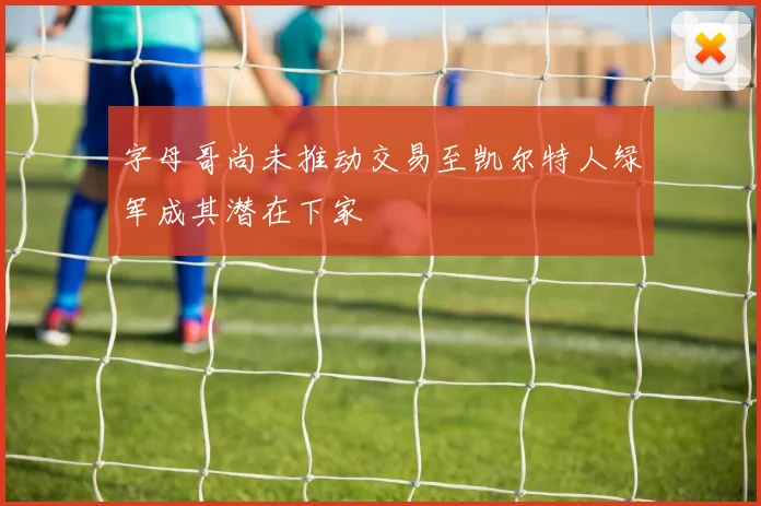 字母哥尚未推动交易至凯尔特人绿军成其潜在下家