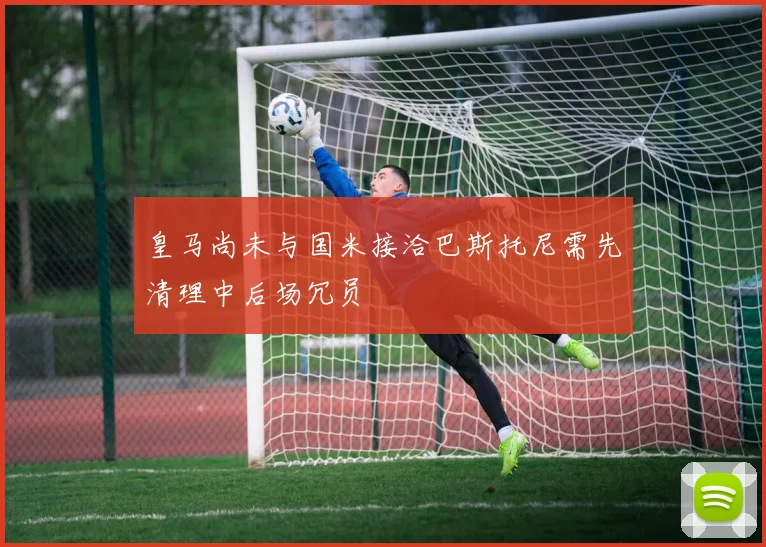 皇马尚未与国米接洽巴斯托尼需先清理中后场冗员