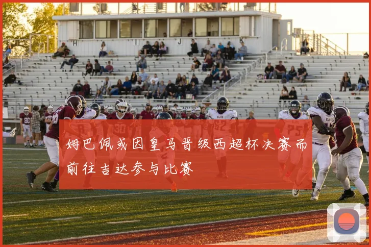 姆巴佩或因皇马晋级西超杯决赛而前往吉达参与比赛