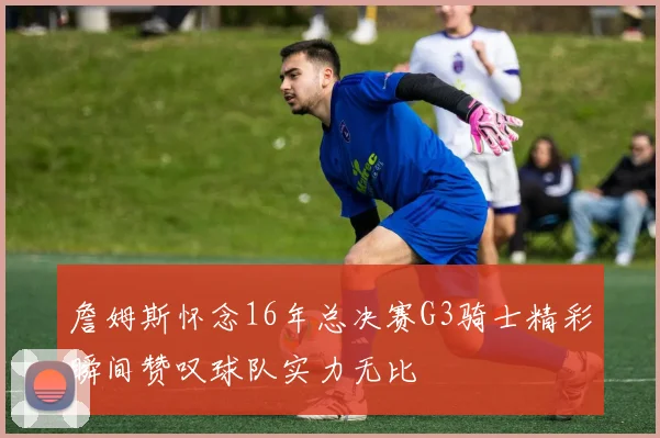 詹姆斯怀念16年总决赛G3骑士精彩瞬间赞叹球队实力无比