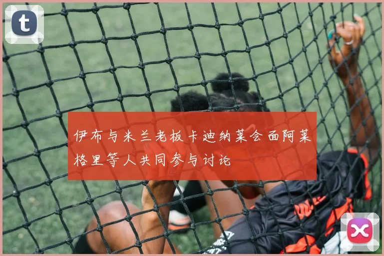 伊布与米兰老板卡迪纳莱会面阿莱格里等人共同参与讨论
