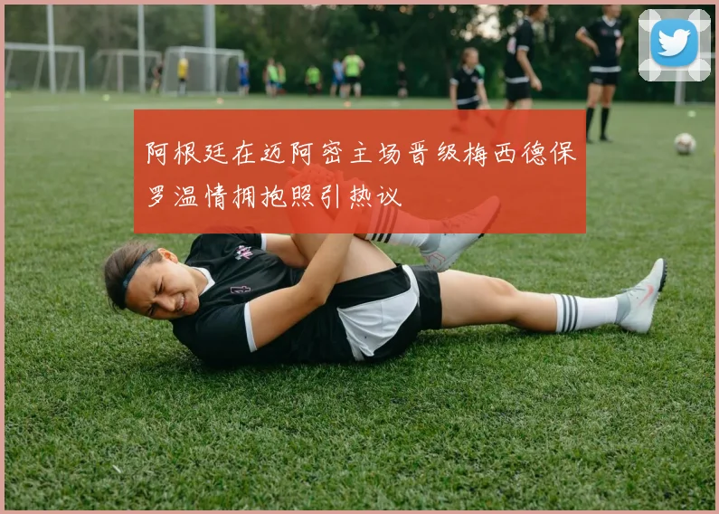 阿根廷在迈阿密主场晋级梅西德保罗温情拥抱照引热议