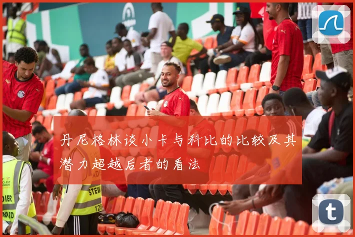 丹尼格林谈小卡与科比的比较及其潜力超越后者的看法
