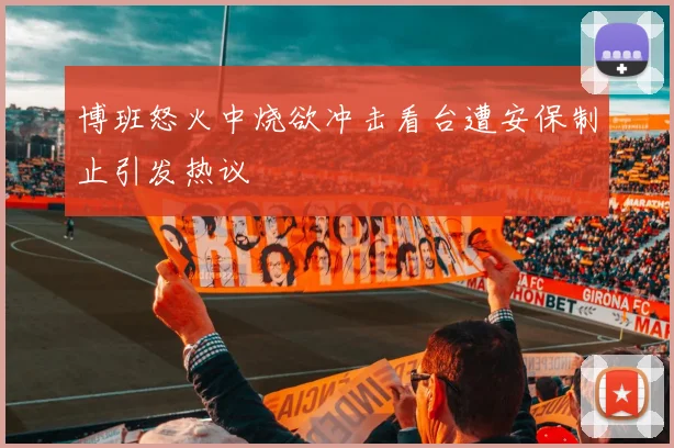 博班怒火中烧欲冲击看台遭安保制止引发热议