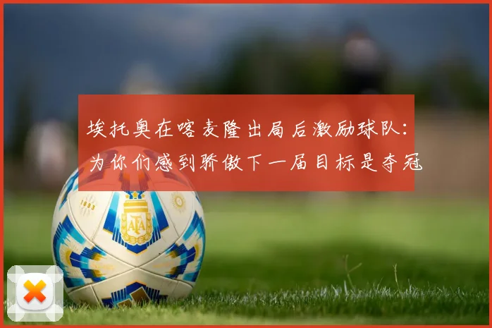 埃托奥在喀麦隆出局后激励球队：为你们感到骄傲下一届目标是夺冠
